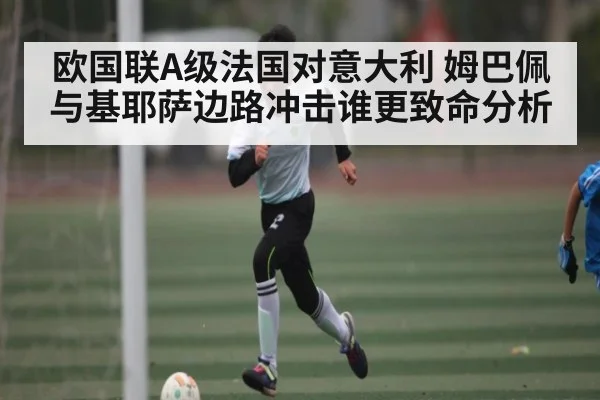 欧国联A级法国对意大利 姆巴佩与基耶萨边路冲击谁更致命分析